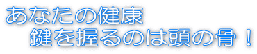 あなたの健康 　鍵を握るのは頭の骨！